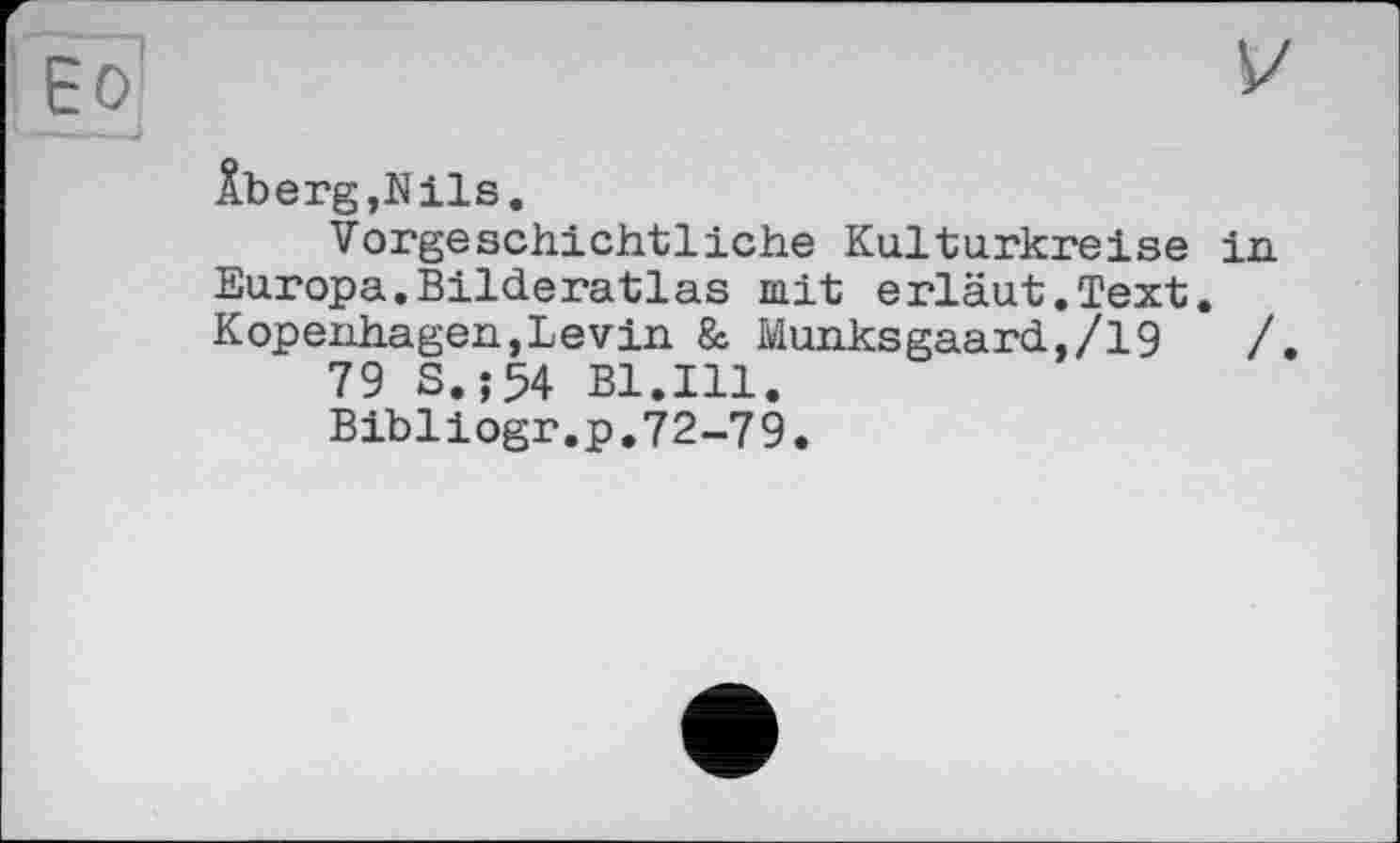 ﻿ÂbergjNils.
Vorgeschichtliche Kulturkreise in Europa.Bilderatlas mit erläut.Text. Kopenhagen,Levin & Munksgaard,/19	/
79 S.;54 Bl.Ill.
Bibliogr.p.72-79.